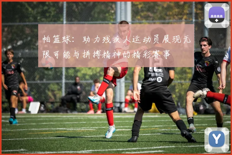 帕篮球：助力残疾人运动员展现无限可能与拼搏精神的精彩赛事