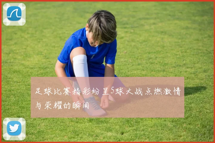 足球比赛精彩纷呈5球大战点燃激情与荣耀的瞬间