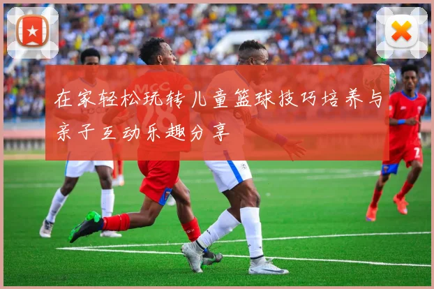 在家轻松玩转儿童篮球技巧培养与亲子互动乐趣分享