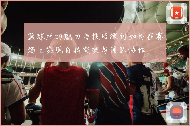篮球丝的魅力与技巧探讨如何在赛场上实现自我突破与团队协作