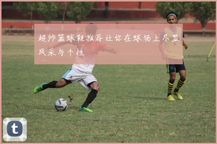 超帅篮球鞋推荐让你在球场上尽显风采与个性