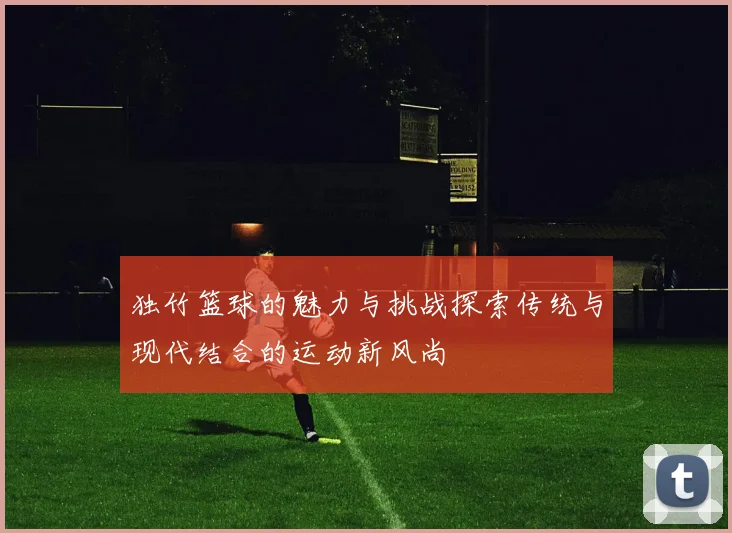 独竹篮球的魅力与挑战探索传统与现代结合的运动新风尚