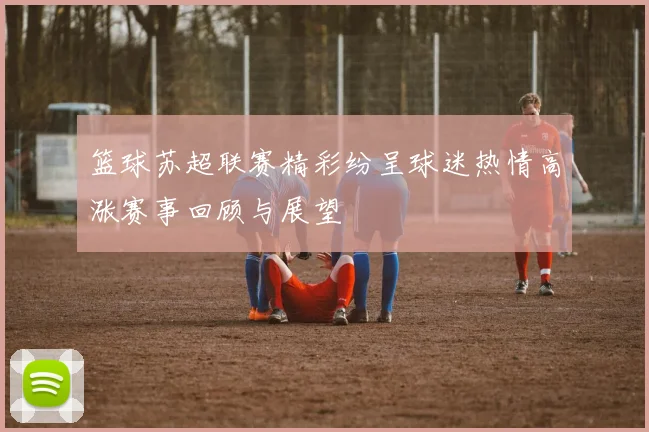 篮球苏超联赛精彩纷呈球迷热情高涨赛事回顾与展望