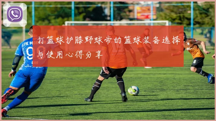 打篮球护膝野球帝的篮球装备选择与使用心得分享