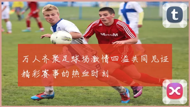 万人齐聚足球场激情四溢共同见证精彩赛事的热血时刻